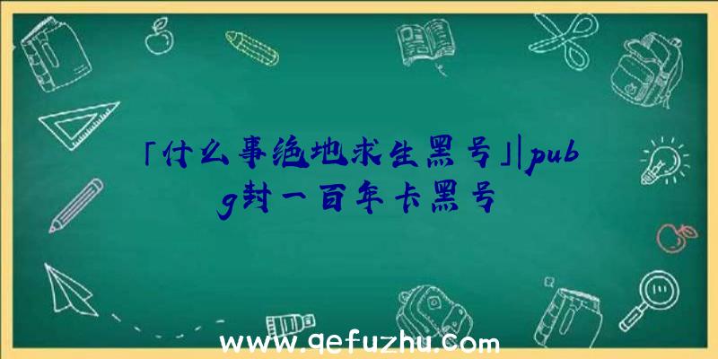 「什么事绝地求生黑号」|pubg封一百年卡黑号